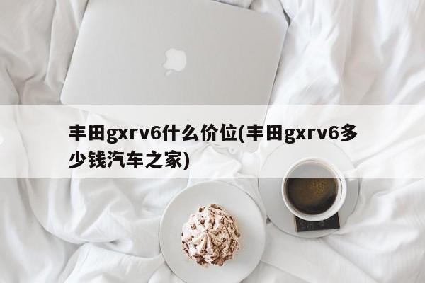 丰田gxrv6什么价位(丰田gxrv6多少钱汽车之家)