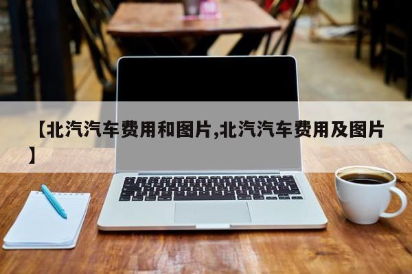 【北汽汽车费用和图片,北汽汽车费用及图片】