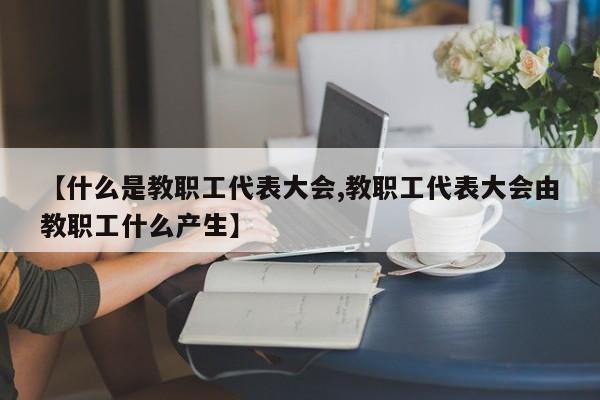 【什么是教职工代表大会,教职工代表大会由教职工什么产生】