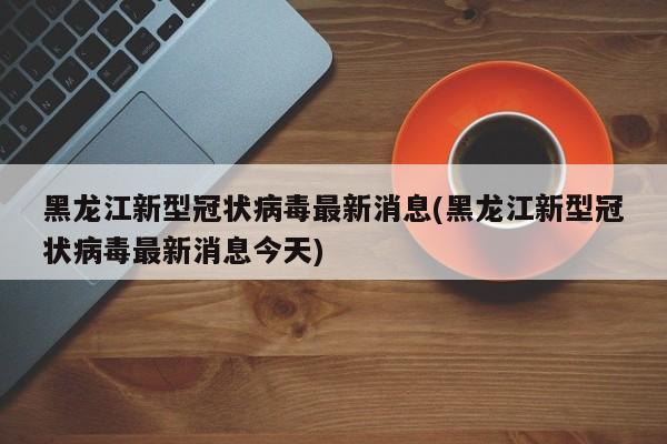 黑龙江新型冠状病毒最新消息(黑龙江新型冠状病毒最新消息今天)