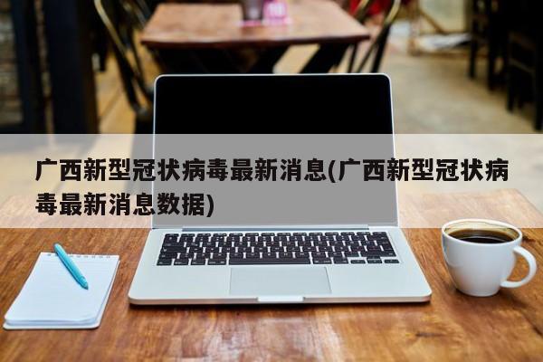 广西新型冠状病毒最新消息(广西新型冠状病毒最新消息数据)