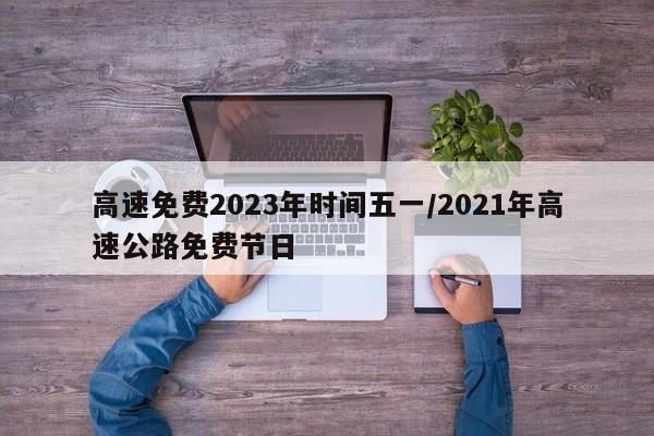 高速免费2023年时间五一/2021年高速公路免费节日