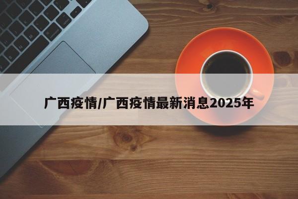 广西疫情/广西疫情最新消息2025年