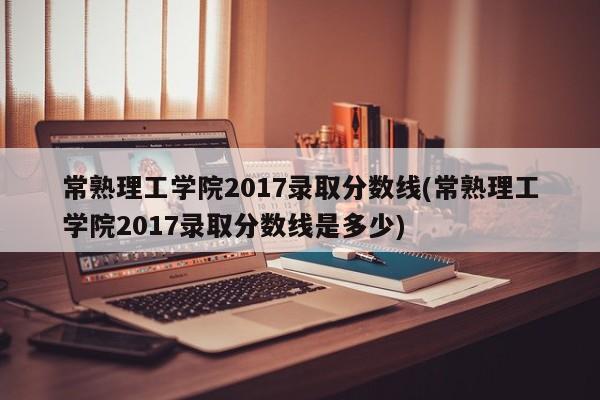 常熟理工学院2017录取分数线(常熟理工学院2017录取分数线是多少)
