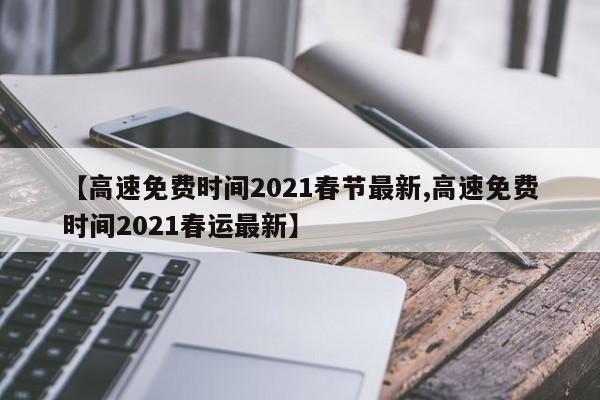 【高速免费时间2021春节最新,高速免费时间2021春运最新】