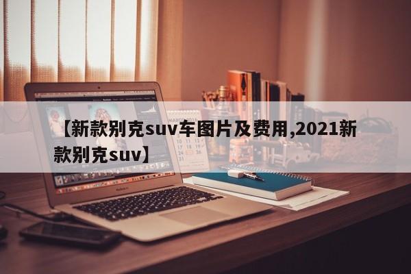【新款别克suv车图片及费用,2021新款别克suv】