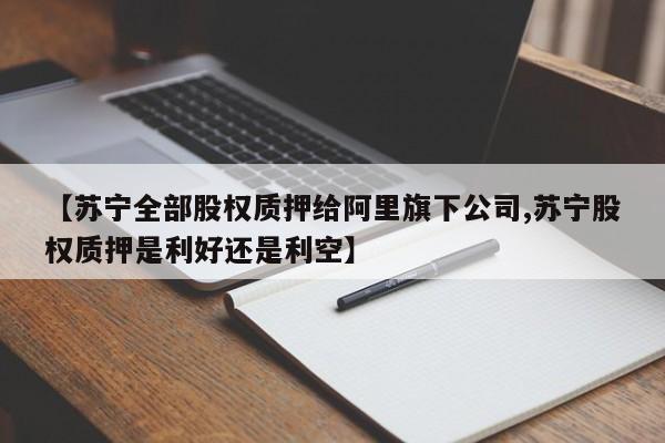 【苏宁全部股权质押给阿里旗下公司,苏宁股权质押是利好还是利空】