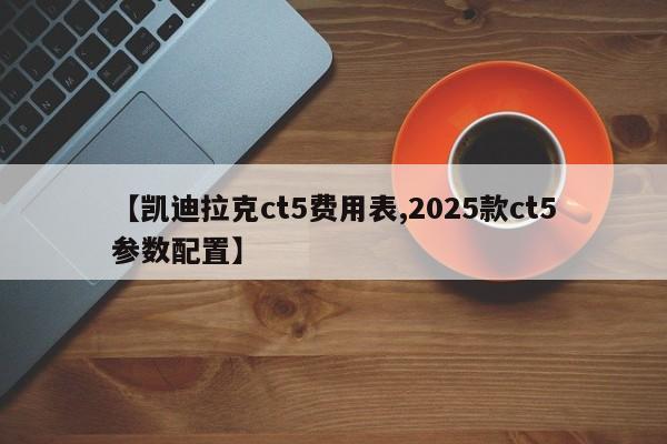 【凯迪拉克ct5费用表,2025款ct5参数配置】