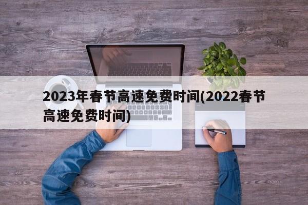 2023年春节高速免费时间(2022春节高速免费时间)