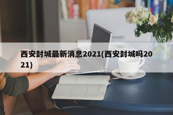 西安封城最新消息2021(西安封城吗2021)